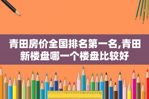 青田房价全国排名第一名,青田新楼盘哪一个楼盘比较好
