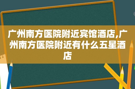 广州南方医院附近宾馆酒店,广州南方医院附近有什么五星酒店