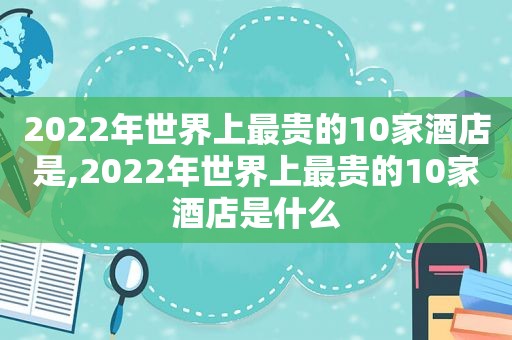 2022年世界上最贵的10家酒店是,2022年世界上最贵的10家酒店是什么