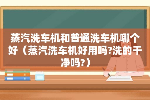 蒸汽洗车机和普通洗车机哪个好（蒸汽洗车机好用吗?洗的干净吗?）
