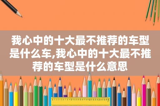 我心中的十大最不推荐的车型是什么车,我心中的十大最不推荐的车型是什么意思