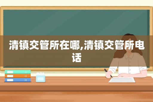 清镇交管所在哪,清镇交管所电话