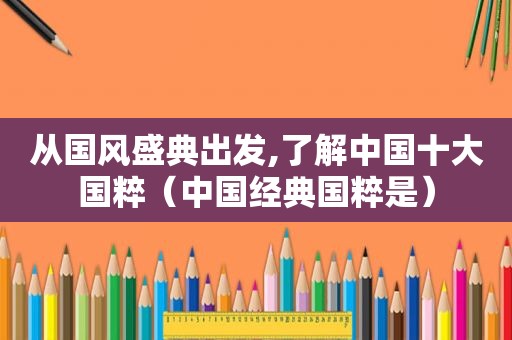 从国风盛典出发,了解中国十大国粹（中国经典国粹是）