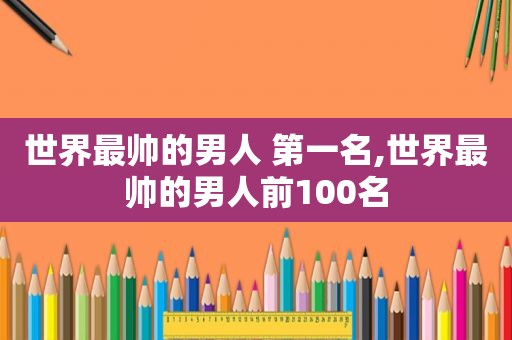 世界最帅的男人 第一名,世界最帅的男人前100名