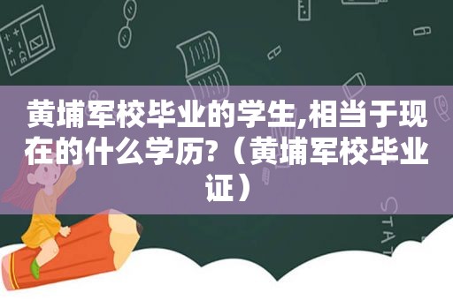 黄埔军校毕业的学生,相当于现在的什么学历?（黄埔军校 *** ）