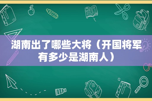 湖南出了哪些大将（开国将军有多少是湖南人）