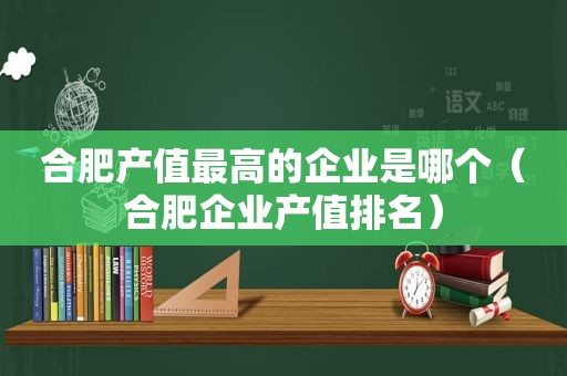 合肥产值最高的企业是哪个（合肥企业产值排名）