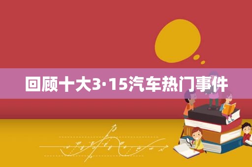 回顾十大3·15汽车热门事件