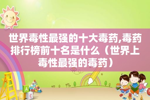世界毒性最强的十大毒药,毒药排行榜前十名是什么（世界上毒性最强的毒药）