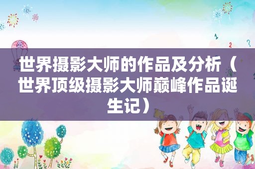 世界摄影大师的作品及分析（世界顶级摄影大师巅峰作品诞生记）