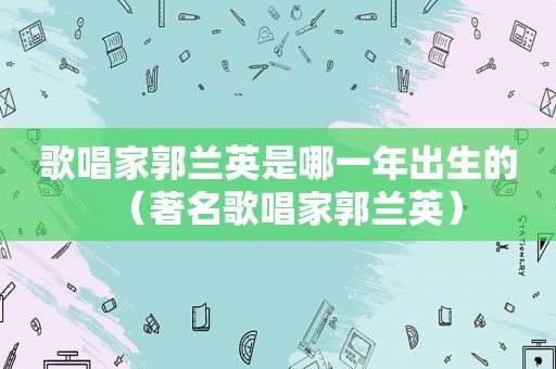 歌唱家郭兰英是哪一年出生的（著名歌唱家郭兰英）