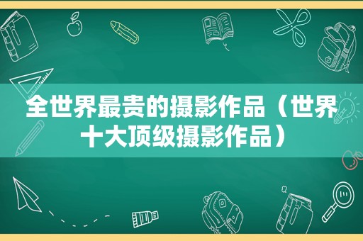 全世界最贵的摄影作品（世界十大顶级摄影作品）