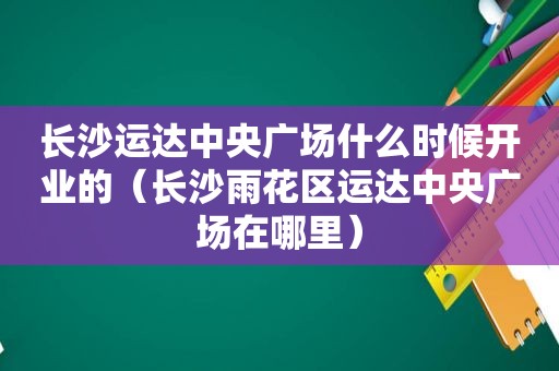 长沙运达中央广场什么时候开业的（长沙雨花区运达中央广场在哪里）