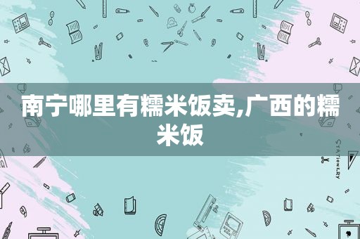 南宁哪里有糯米饭卖,广西的糯米饭