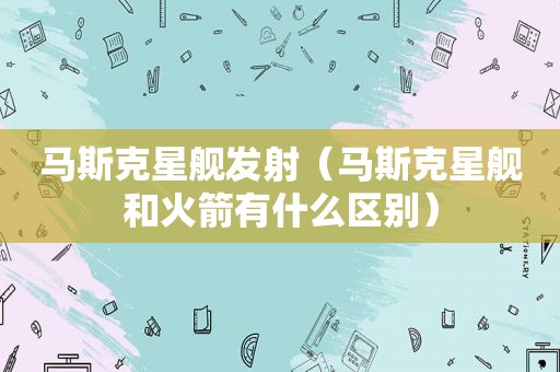 马斯克星舰发射（马斯克星舰和火箭有什么区别）