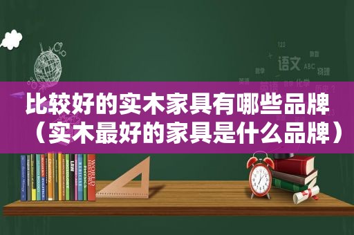比较好的实木家具有哪些品牌（实木最好的家具是什么品牌）