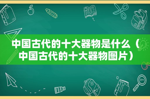 中国古代的十大器物是什么（中国古代的十大器物图片）