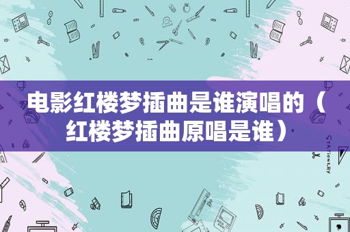 电影红楼梦插曲是谁演唱的（红楼梦插曲原唱是谁）