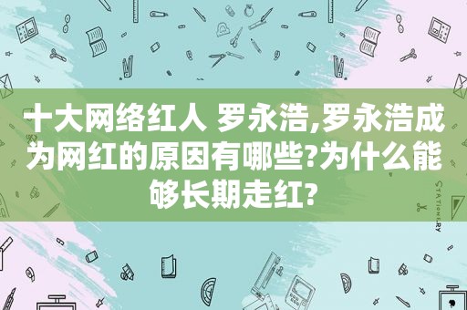 十大网络红人 罗永浩,罗永浩成为网红的原因有哪些?为什么能够长期走红?