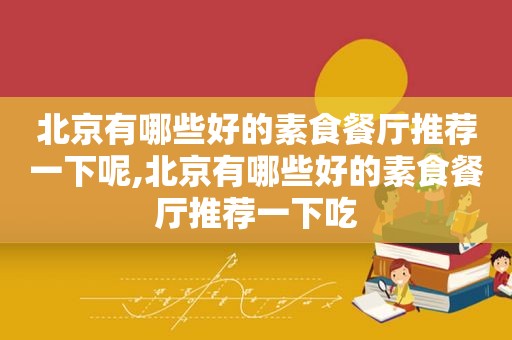 北京有哪些好的素食餐厅推荐一下呢,北京有哪些好的素食餐厅推荐一下吃