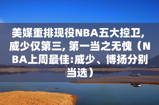 美媒重排现役NBA五大控卫, 威少仅第三, 第一当之无愧（NBA上周最佳:威少、博扬分别当选）