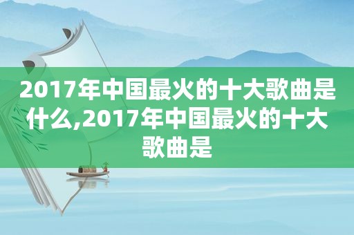 2017年中国最火的十大歌曲是什么,2017年中国最火的十大歌曲是