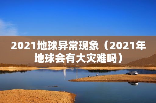 2021地球异常现象（2021年地球会有大灾难吗）