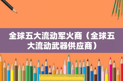 全球五大流动军火商（全球五大流动武器供应商）
