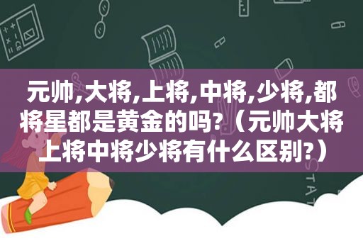 元帅,大将,上将,中将,少将,都将星都是黄金的吗?（元帅大将上将中将少将有什么区别?）