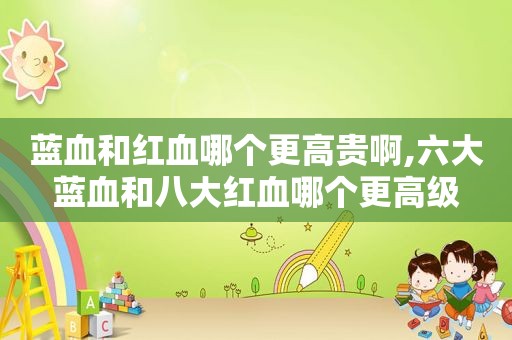 蓝血和红血哪个更高贵啊,六大蓝血和八大红血哪个更高级