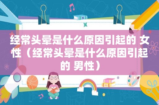 经常头晕是什么原因引起的 女性（经常头晕是什么原因引起的 男性）