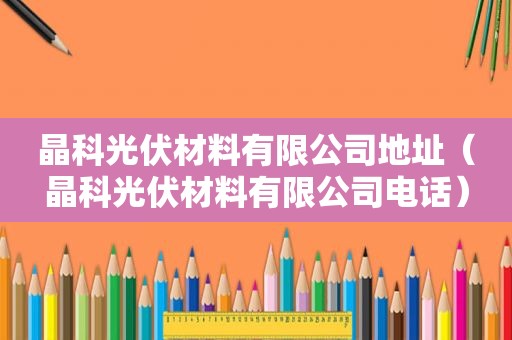 晶科光伏材料有限公司地址（晶科光伏材料有限公司电话）