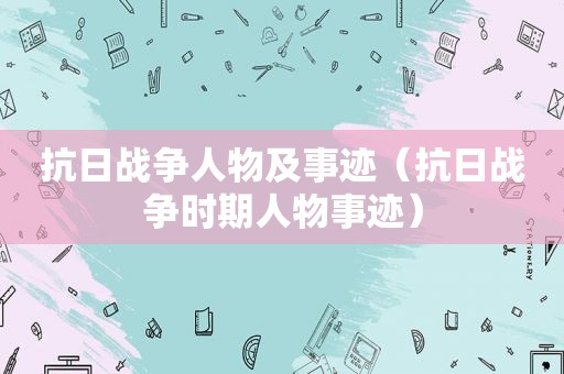 抗日战争人物及事迹（抗日战争时期人物事迹）