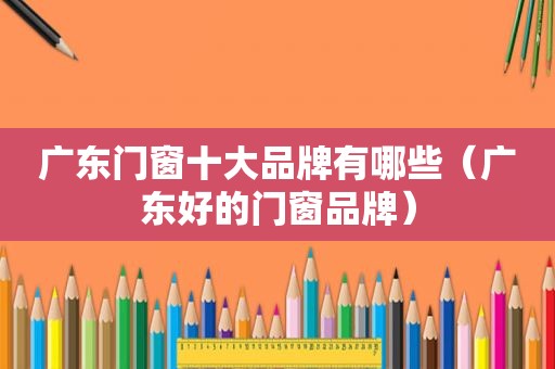 广东门窗十大品牌有哪些（广东好的门窗品牌）