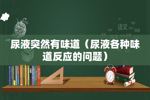 尿液突然有味道（尿液各种味道反应的问题）