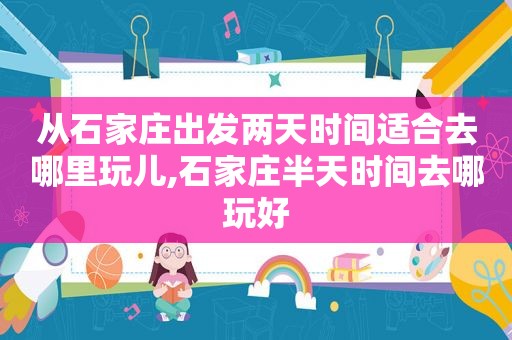 从石家庄出发两天时间适合去哪里玩儿,石家庄半天时间去哪玩好