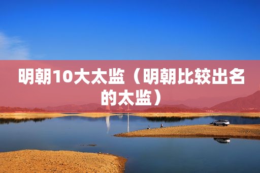 明朝10大太监（明朝比较出名的太监）