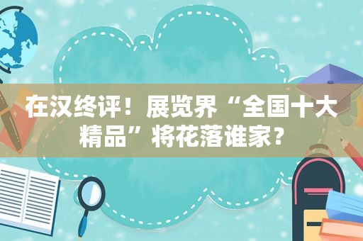 在汉终评！展览界“全国十大精品”将花落谁家？