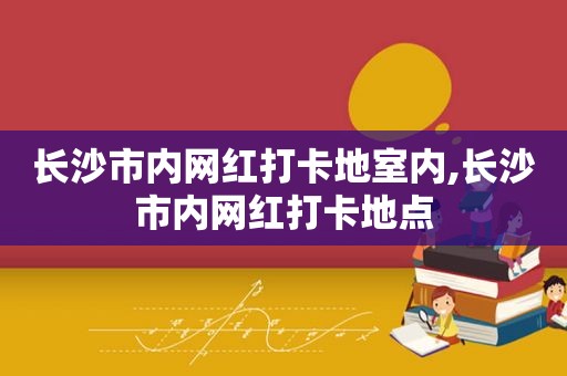 长沙市内网红打卡地室内,长沙市内网红打卡地点