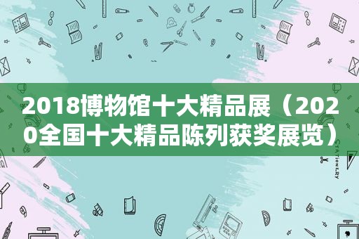 2018博物馆十大精品展（2020全国十大精品陈列获奖展览）