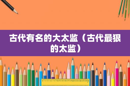 古代有名的大太监（古代最狠的太监）