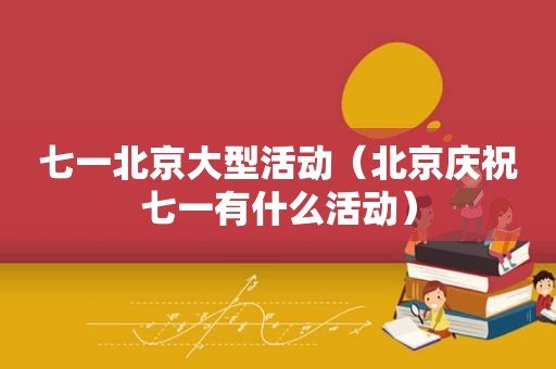 七一北京大型活动（北京庆祝七一有什么活动）