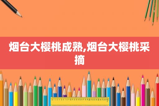 烟台大樱桃成熟,烟台大樱桃采摘
