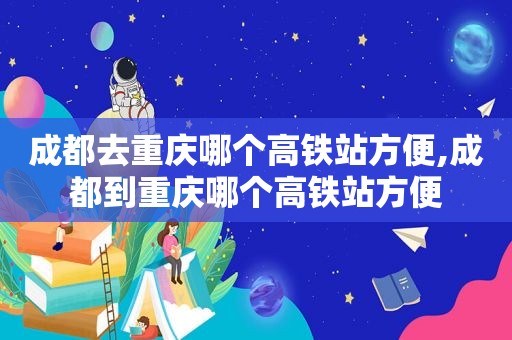 成都去重庆哪个高铁站方便,成都到重庆哪个高铁站方便