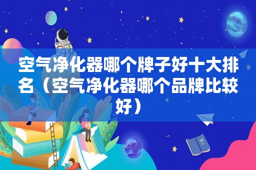 空气净化器哪个牌子好十大排名（空气净化器哪个品牌比较好）