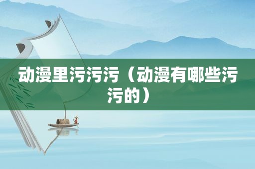 动漫里污污污（动漫有哪些污污的）