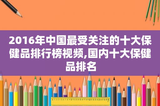 2016年中国最受关注的十大保健品排行榜视频,国内十大保健品排名