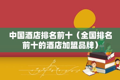 中国酒店排名前十（全国排名前十的酒店加盟品牌）