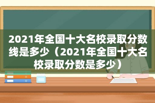 2021年全国十大名校录取分数线是多少（2021年全国十大名校录取分数是多少）