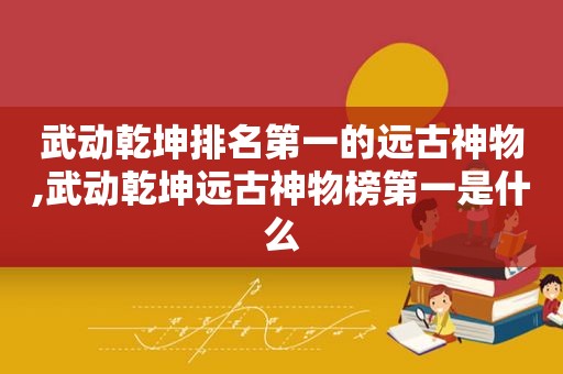 武动乾坤排名第一的远古神物,武动乾坤远古神物榜第一是什么